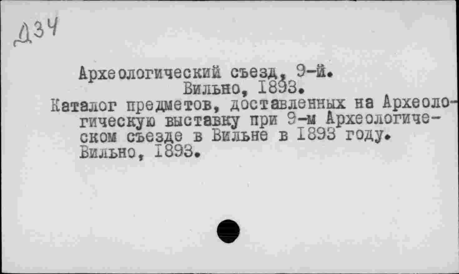 ﻿Археологический съезд. 9-й.
Вильно, 1893.
Каталог предметов, доставленных на Археоло гическую выставку при 9-м Археологическом съезде в Вильне в 1893 году. Вильно, 1893.